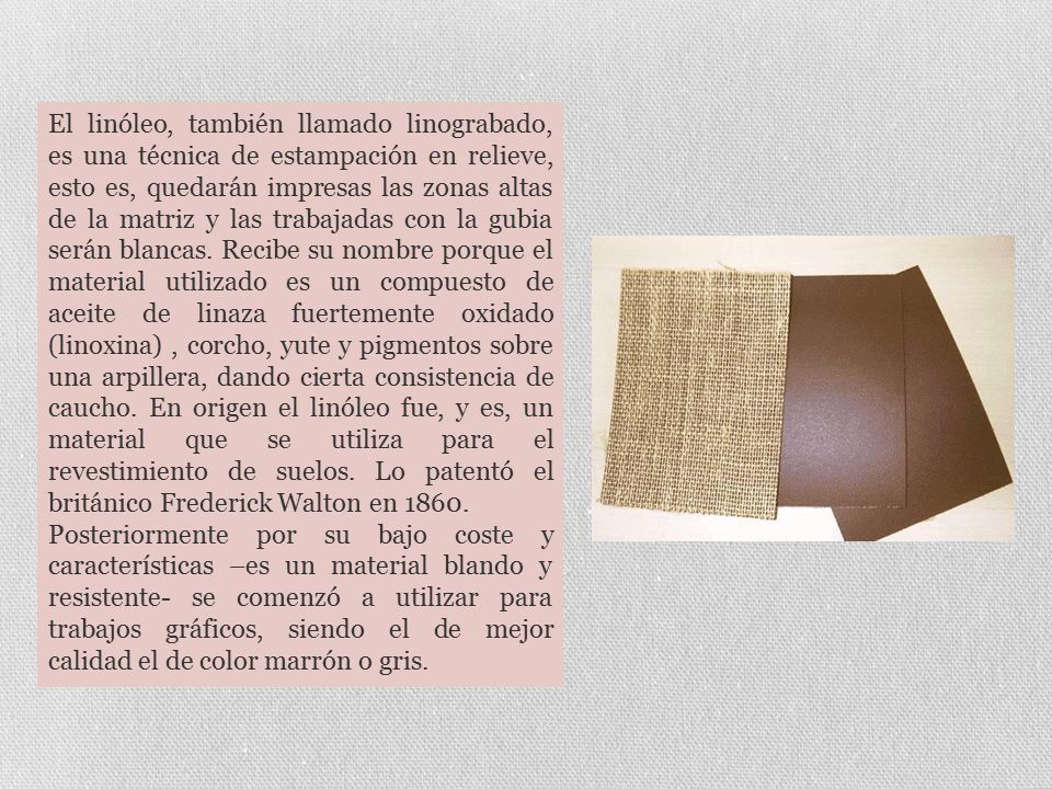 El linóleo, también llamado linograbado, es una técnica de estampación en relieve, esto es, quedarán impresas las zonas altas de la matriz y las trabajadas con la gubia serán blancas. Recibe su nombre porque el material utilizado es un compuesto de aceite de linaza fuertemente oxidado (linoxina) , corcho, yute y pigmentos sobre una arpillera, dando cierta consistencia de caucho. En origen el linóleo fue, y es, un material que se utiliza para el revestimiento de suelos. Lo patentó el británico Frederick Walton en 1860.
