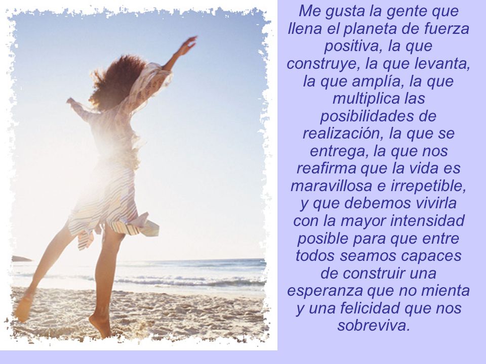 Me gusta la gente que llena el planeta de fuerza positiva, la que construye, la que levanta, la que amplía, la que multiplica las posibilidades de realización, la que se entrega, la que nos reafirma que la vida es maravillosa e irrepetible, y que debemos vivirla con la mayor intensidad posible para que entre todos seamos capaces de construir una esperanza que no mienta y una felicidad que nos sobreviva.