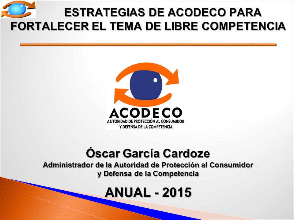 ESTRATEGIAS DE ACODECO PARA FORTALECER EL TEMA DE LIBRE COMPETENCIA Óscar García Cardoze Administrador de la Autoridad de Protección al Consumidor y Defensa de la Competencia ANUAL