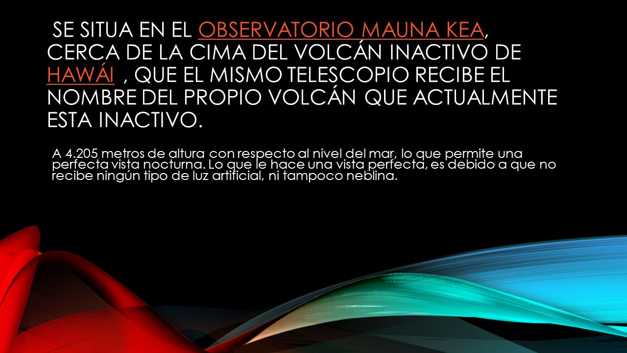 Se situa en el Observatorio Mauna Kea, cerca de la cima del volcán inactivo de Hawái , que el mismo telescopio recibe el nombre del propio volcán que actualmente esta inactivo.
