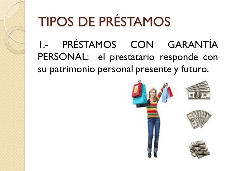 TIPOS DE PRÉSTAMOS 1.- PRÉSTAMOS CON GARANTÍA PERSONAL: el prestatario responde con su patrimonio personal presente y futuro.