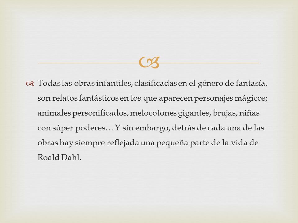 Todas las obras infantiles, clasificadas en el género de fantasía, son relatos fantásticos en los que aparecen personajes mágicos; animales personificados, melocotones gigantes, brujas, niñas con súper poderes… Y sin embargo, detrás de cada una de las obras hay siempre reflejada una pequeña parte de la vida de Roald Dahl.