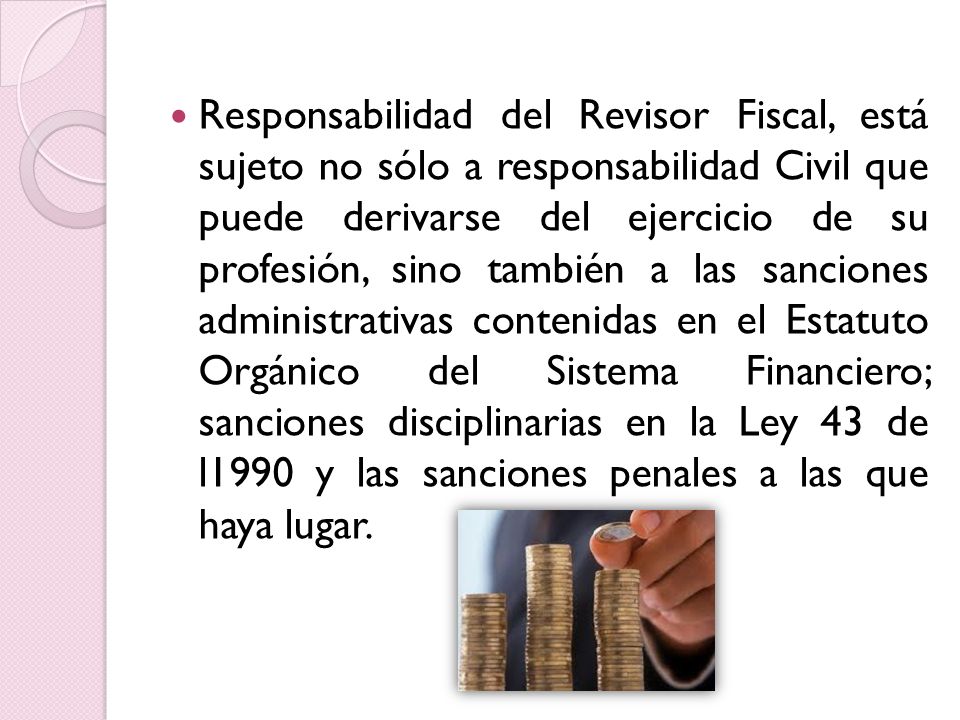 Responsabilidad del Revisor Fiscal, está sujeto no sólo a responsabilidad Civil que puede derivarse del ejercicio de su profesión, sino también a las sanciones administrativas contenidas en el Estatuto Orgánico del Sistema Financiero; sanciones disciplinarias en la Ley 43 de l1990 y las sanciones penales a las que haya lugar.