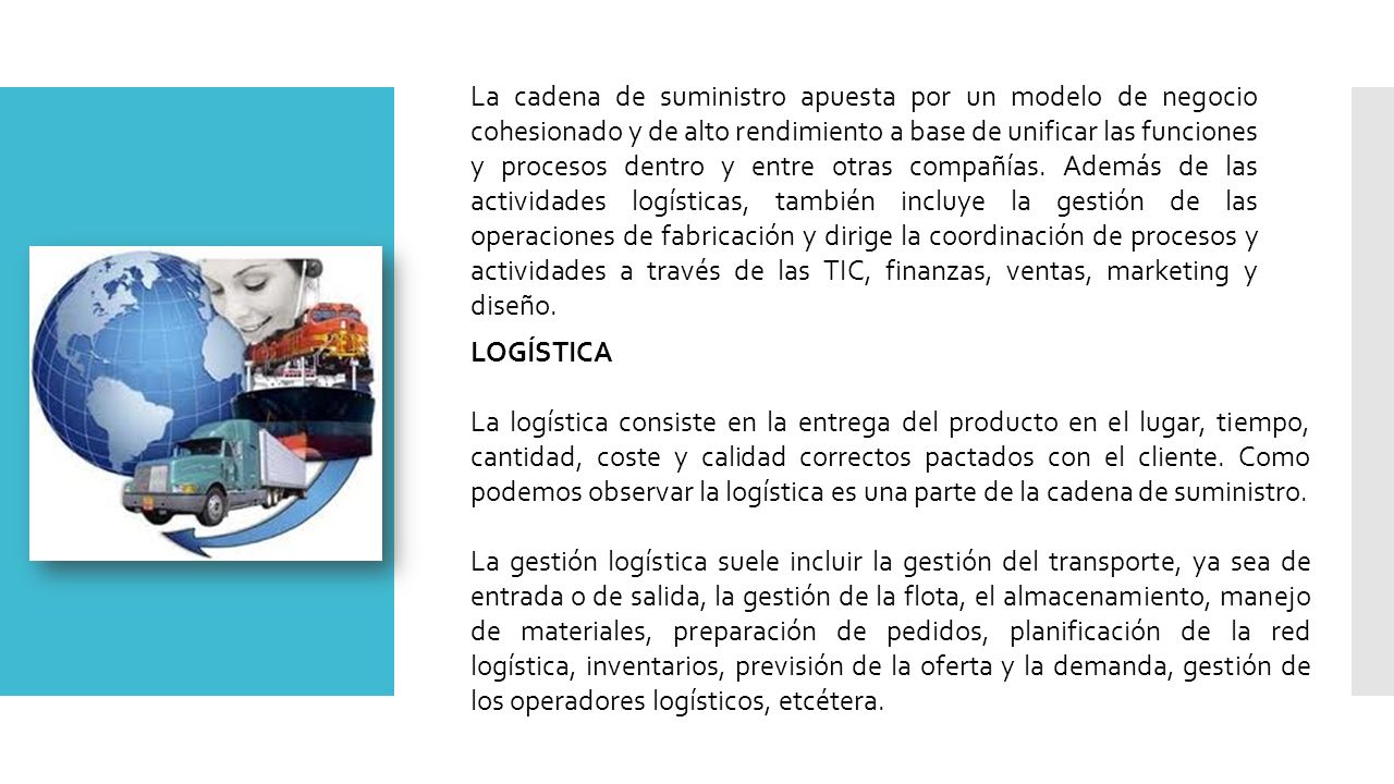 La cadena de suministro apuesta por un modelo de negocio cohesionado y de alto rendimiento a base de unificar las funciones y procesos dentro y entre otras compañías. Además de las actividades logísticas, también incluye la gestión de las operaciones de fabricación y dirige la coordinación de procesos y actividades a través de las TIC, finanzas, ventas, marketing y diseño.
