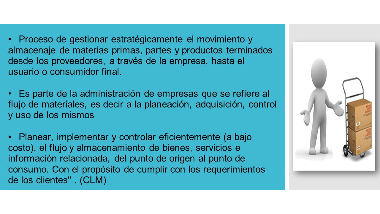 Proceso de gestionar estratégicamente el movimiento y almacenaje de materias primas, partes y productos terminados desde los proveedores, a través de la empresa, hasta el usuario o consumidor final.
