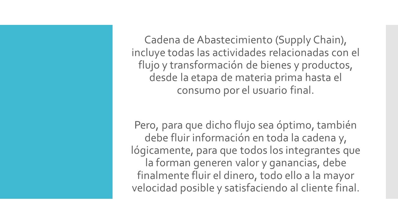 Cadena de Abastecimiento (Supply Chain), incluye todas las actividades relacionadas con el flujo y transformación de bienes y productos, desde la etapa de materia prima hasta el consumo por el usuario final.