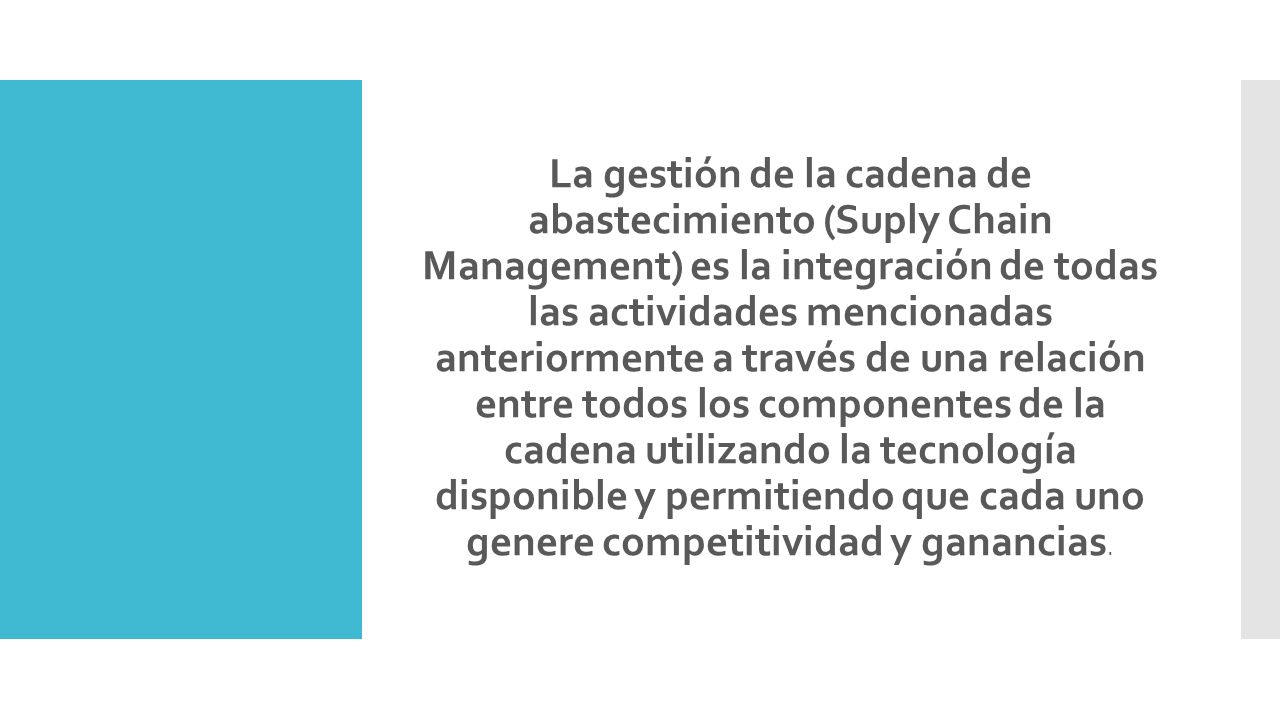 La gestión de la cadena de abastecimiento (Suply Chain Management) es la integración de todas las actividades mencionadas anteriormente a través de una relación entre todos los componentes de la cadena utilizando la tecnología disponible y permitiendo que cada uno genere competitividad y ganancias.