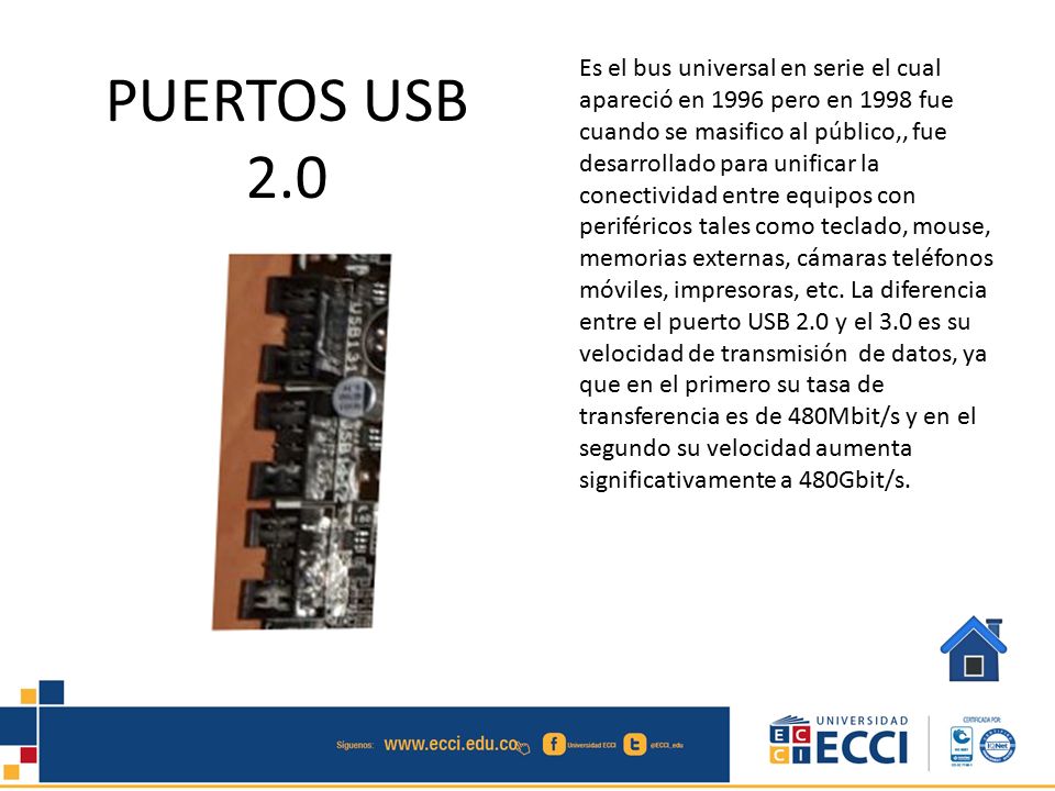 Es el bus universal en serie el cual apareció en 1996 pero en 1998 fue cuando se masifico al público,, fue desarrollado para unificar la conectividad entre equipos con periféricos tales como teclado, mouse, memorias externas, cámaras teléfonos móviles, impresoras, etc. La diferencia entre el puerto USB 2.0 y el 3.0 es su velocidad de transmisión de datos, ya que en el primero su tasa de transferencia es de 480Mbit/s y en el segundo su velocidad aumenta significativamente a 480Gbit/s.