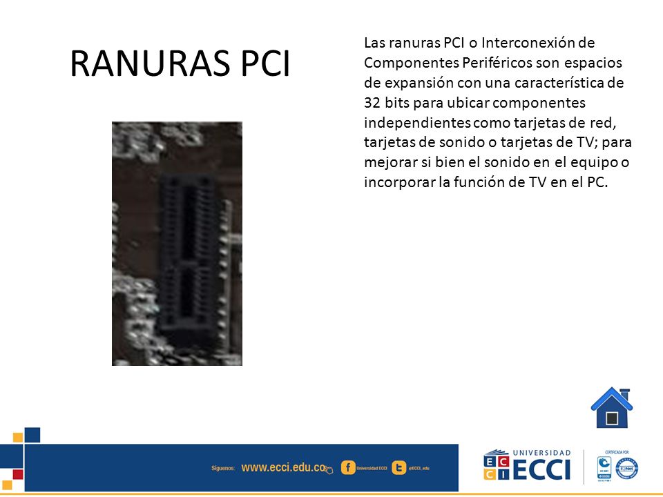 Las ranuras PCI o Interconexión de Componentes Periféricos son espacios de expansión con una característica de 32 bits para ubicar componentes independientes como tarjetas de red, tarjetas de sonido o tarjetas de TV; para mejorar si bien el sonido en el equipo o incorporar la función de TV en el PC.