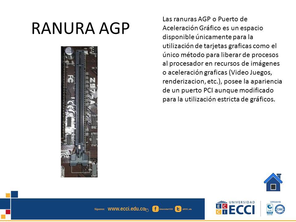 Las ranuras AGP o Puerto de Aceleración Gráfico es un espacio disponible únicamente para la utilización de tarjetas graficas como el único método para liberar de procesos al procesador en recursos de imágenes o aceleración graficas (Video Juegos, renderizacion, etc.), posee la apariencia de un puerto PCI aunque modificado para la utilización estricta de gráficos.