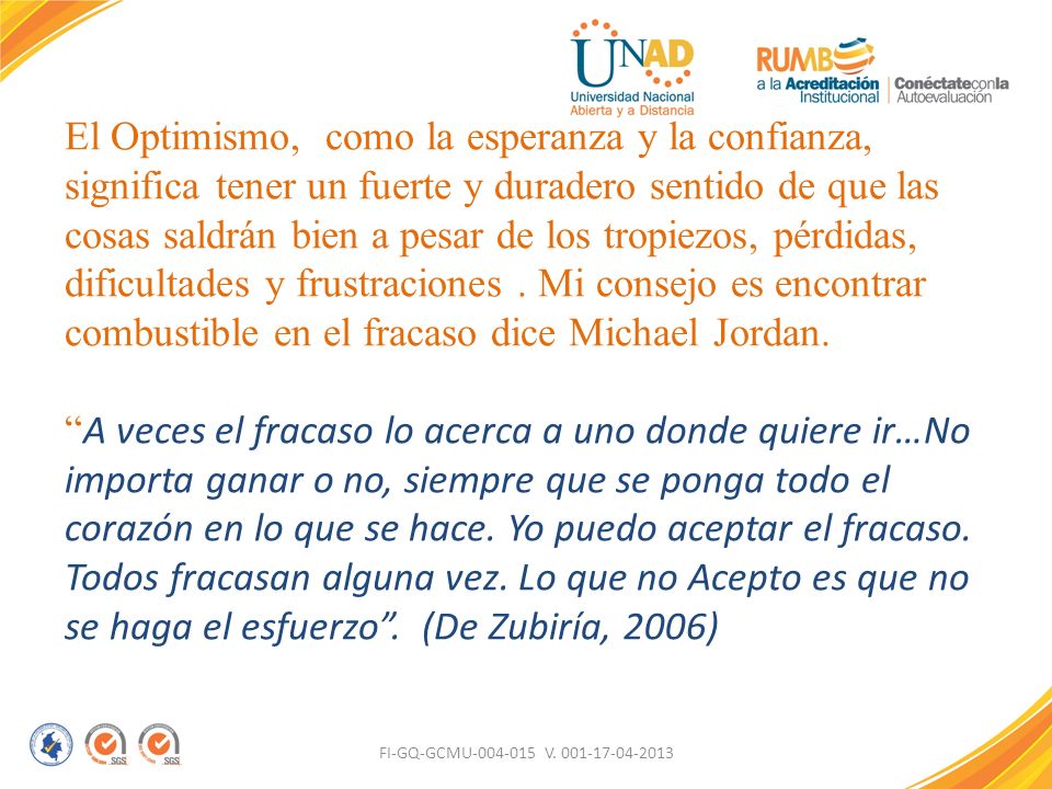El Optimismo, como la esperanza y la confianza, significa tener un fuerte y duradero sentido de que las cosas saldrán bien a pesar de los tropiezos, pérdidas, dificultades y frustraciones . Mi consejo es encontrar combustible en el fracaso dice Michael Jordan. A veces el fracaso lo acerca a uno donde quiere ir…No importa ganar o no, siempre que se ponga todo el corazón en lo que se hace. Yo puedo aceptar el fracaso. Todos fracasan alguna vez. Lo que no Acepto es que no se haga el esfuerzo . (De Zubiría, 2006)