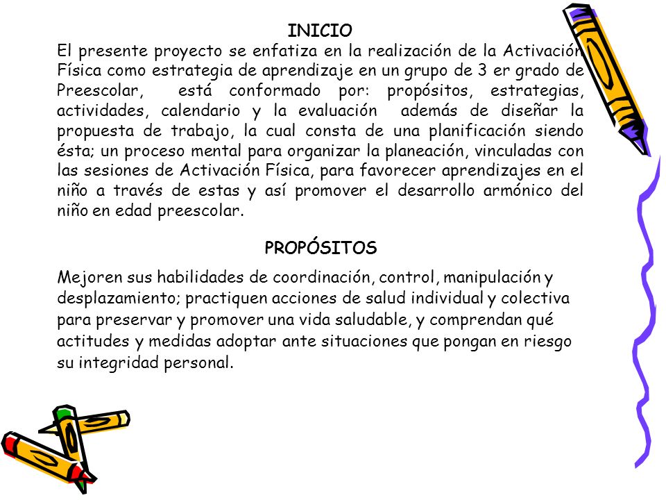 INICIO El presente proyecto se enfatiza en la realización de la Activación Física como estrategia de aprendizaje en un grupo de 3 er grado de Preescolar, está conformado por: propósitos, estrategias, actividades, calendario y la evaluación además de diseñar la propuesta de trabajo, la cual consta de una planificación siendo ésta; un proceso mental para organizar la planeación, vinculadas con las sesiones de Activación Física, para favorecer aprendizajes en el niño a través de estas y así promover el desarrollo armónico del niño en edad preescolar.