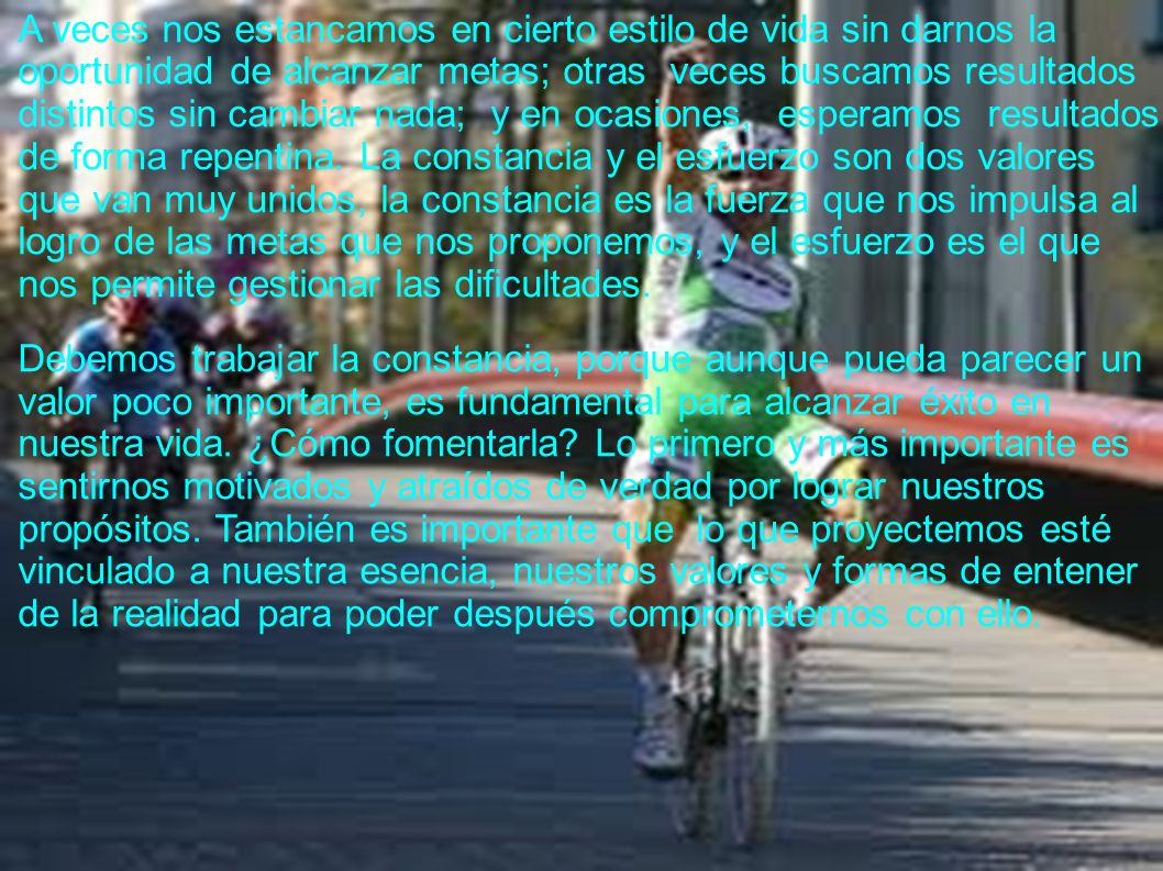 A veces nos estancamos en cierto estilo de vida sin darnos la oportunidad de alcanzar metas; otras veces buscamos resultados distintos sin cambiar nada; y en ocasiones, esperamos resultados de forma repentina. La constancia y el esfuerzo son dos valores que van muy unidos, la constancia es la fuerza que nos impulsa al logro de las metas que nos proponemos, y el esfuerzo es el que nos permite gestionar las dificultades.