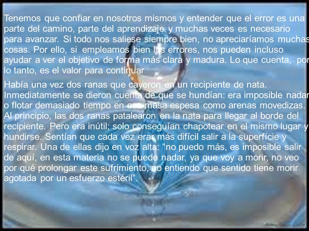 Tenemos que confiar en nosotros mismos y entender que el error es una parte del camino, parte del aprendizaje y muchas veces es necesario para avanzar. Si todo nos saliese siempre bien, no apreciaríamos muchas cosas. Por ello, si empleamos bien los errores, nos pueden incluso ayudar a ver el objetivo de forma más clara y madura. Lo que cuenta, por lo tanto, es el valor para continuar.