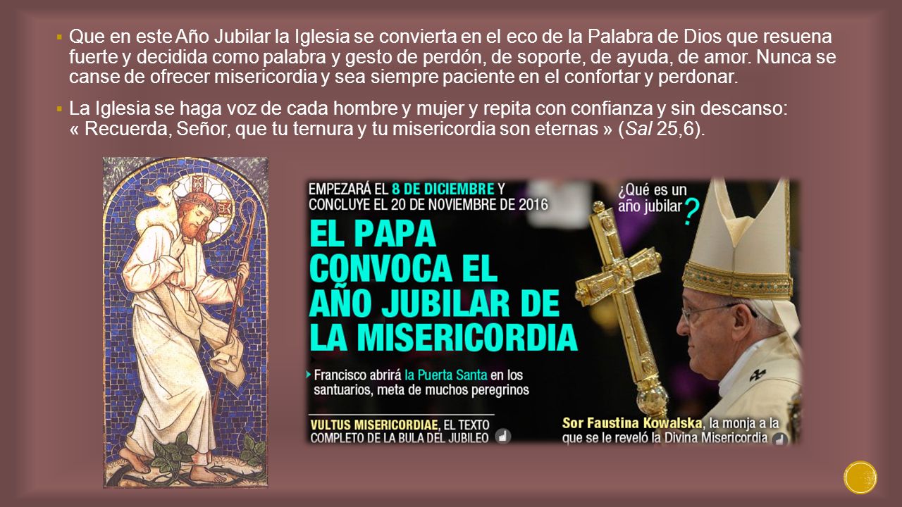 Que en este Año Jubilar la Iglesia se convierta en el eco de la Palabra de Dios que resuena fuerte y decidida como palabra y gesto de perdón, de soporte, de ayuda, de amor. Nunca se canse de ofrecer misericordia y sea siempre paciente en el confortar y perdonar.