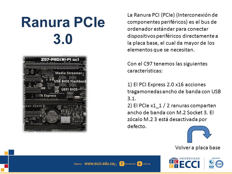 La Ranura PCI (PCIe) (Interconexión de componentes periféricos) es el bus de ordenador estándar para conectar dispositivos periféricos directamente a la placa base, el cual da mayor de los elementos que se necesitan.