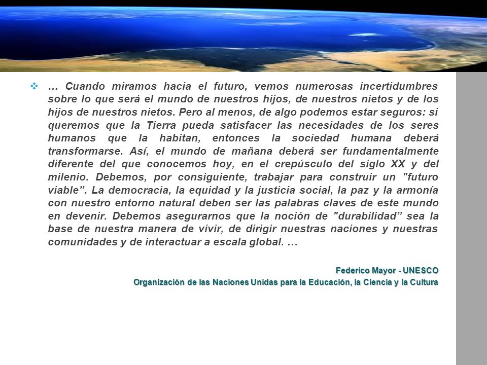 … Cuando miramos hacia el futuro, vemos numerosas incertidumbres sobre lo que será el mundo de nuestros hijos, de nuestros nietos y de los hijos de nuestros nietos. Pero al menos, de algo podemos estar seguros: si queremos que la Tierra pueda satisfacer las necesidades de los seres humanos que la habitan, entonces la sociedad humana deberá transformarse. Así, el mundo de mañana deberá ser fundamentalmente diferente del que conocemos hoy, en el crepúsculo del siglo XX y del milenio. Debemos, por consiguiente, trabajar para construir un futuro viable . La democracia, la equidad y la justicia social, la paz y la armonía con nuestro entorno natural deben ser las palabras claves de este mundo en devenir. Debemos asegurarnos que la noción de durabilidad sea la base de nuestra manera de vivir, de dirigir nuestras naciones y nuestras comunidades y de interactuar a escala global. …