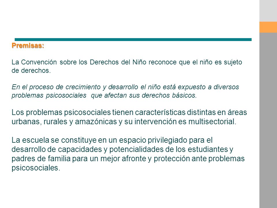 Premisas: La Convención sobre los Derechos del Niño reconoce que el niño es sujeto de derechos. En el proceso de crecimiento y desarrollo el niño está expuesto a diversos problemas psicosociales que afectan sus derechos básicos. Los problemas psicosociales tienen características distintas en áreas urbanas, rurales y amazónicas y su intervención es multisectorial. La escuela se constituye en un espacio privilegiado para el desarrollo de capacidades y potencialidades de los estudiantes y padres de familia para un mejor afronte y protección ante problemas psicosociales.