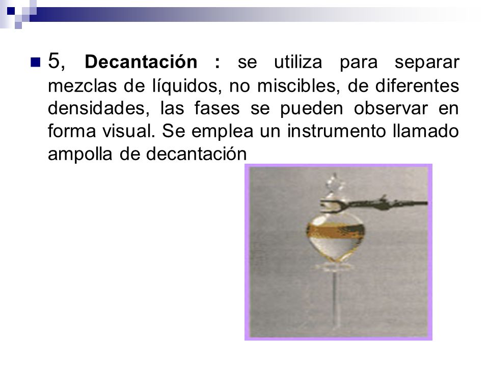 5, Decantación : se utiliza para separar mezclas de líquidos, no miscibles, de diferentes densidades, las fases se pueden observar en forma visual.