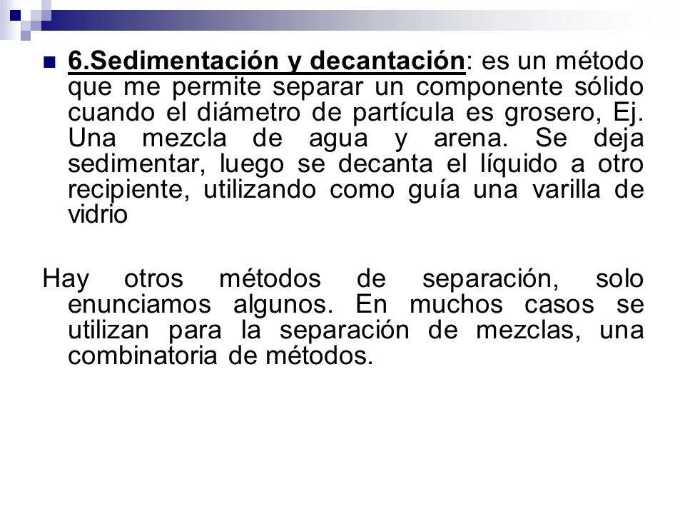6.Sedimentación y decantación: es un método que me permite separar un componente sólido cuando el diámetro de partícula es grosero, Ej. Una mezcla de agua y arena. Se deja sedimentar, luego se decanta el líquido a otro recipiente, utilizando como guía una varilla de vidrio