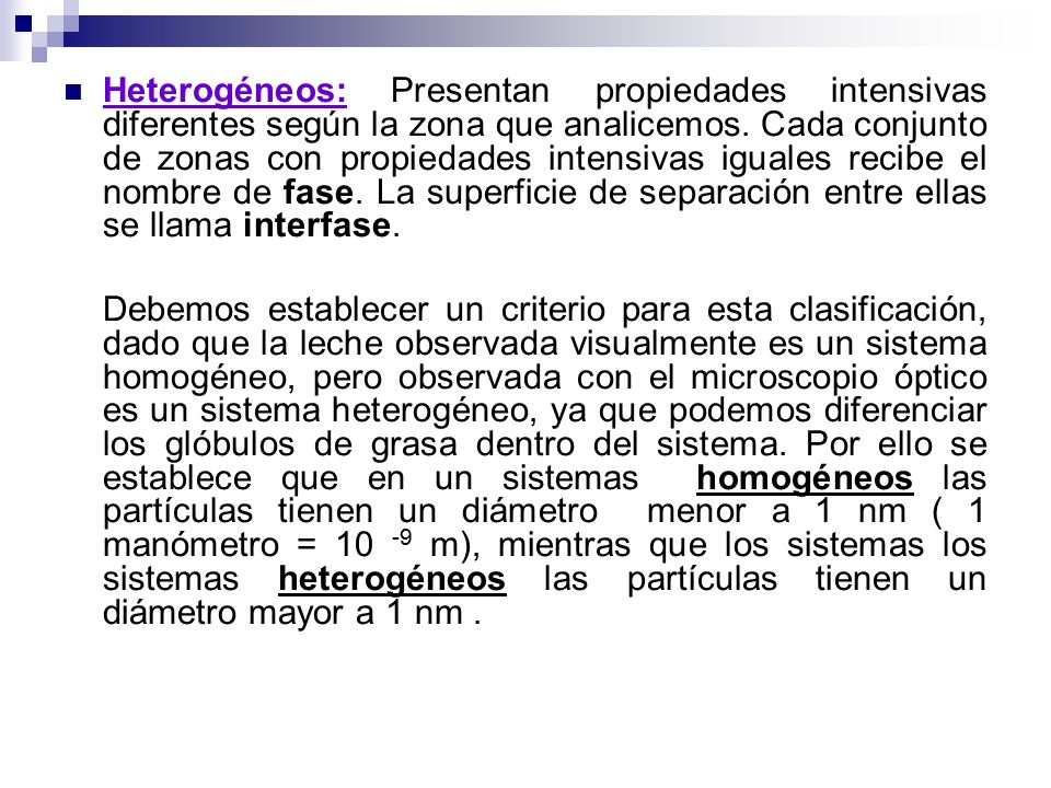 Heterogéneos: Presentan propiedades intensivas diferentes según la zona que analicemos. Cada conjunto de zonas con propiedades intensivas iguales recibe el nombre de fase. La superficie de separación entre ellas se llama interfase.
