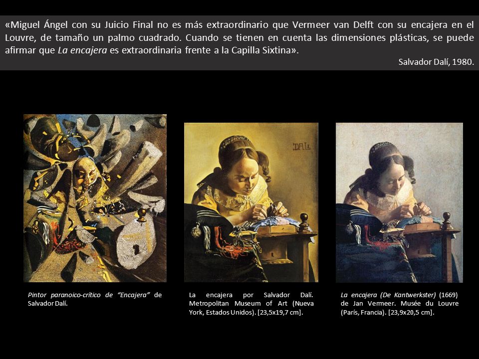 «Miguel Ángel con su Juicio Final no es más extraordinario que Vermeer van Delft con su encajera en el Louvre, de tamaño un palmo cuadrado. Cuando se tienen en cuenta las dimensiones plásticas, se puede afirmar que La encajera es extraordinaria frente a la Capilla Sixtina».