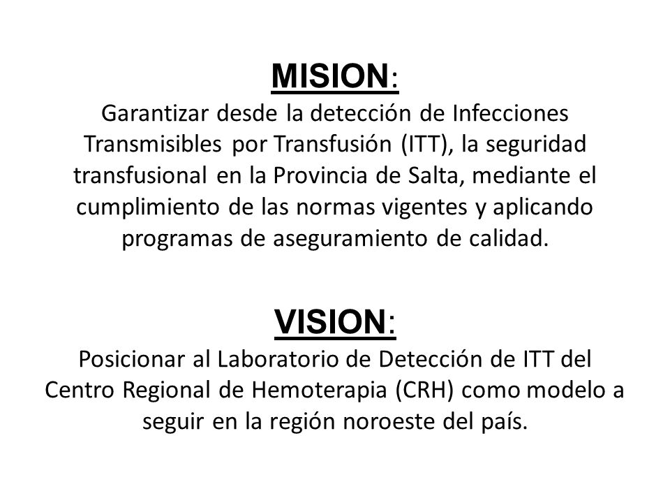 MISION: Garantizar desde la detección de Infecciones Transmisibles por Transfusión (ITT), la seguridad transfusional en la Provincia de Salta, mediante el cumplimiento de las normas vigentes y aplicando programas de aseguramiento de calidad.
