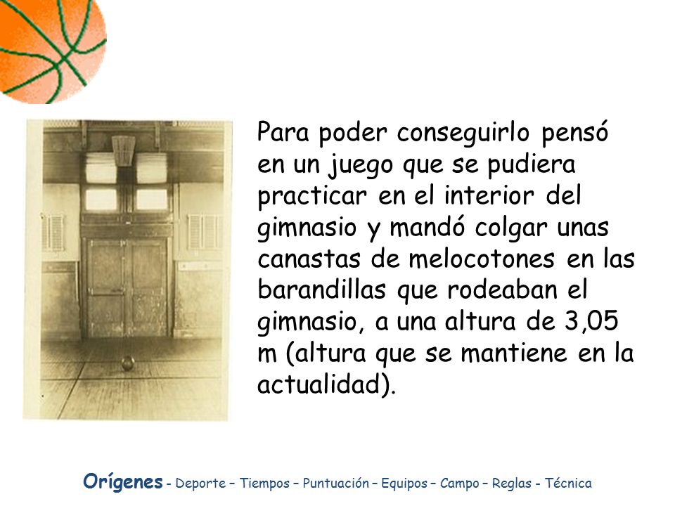 Para poder conseguirlo pensó en un juego que se pudiera practicar en el interior del gimnasio y mandó colgar unas canastas de melocotones en las barandillas que rodeaban el gimnasio, a una altura de 3,05 m (altura que se mantiene en la actualidad).