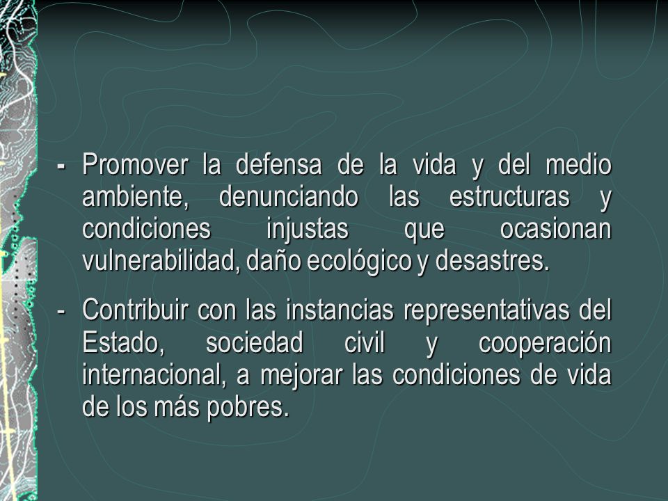- Promover la defensa de la vida y del medio ambiente, denunciando las estructuras y condiciones injustas que ocasionan vulnerabilidad, daño ecológico y desastres.