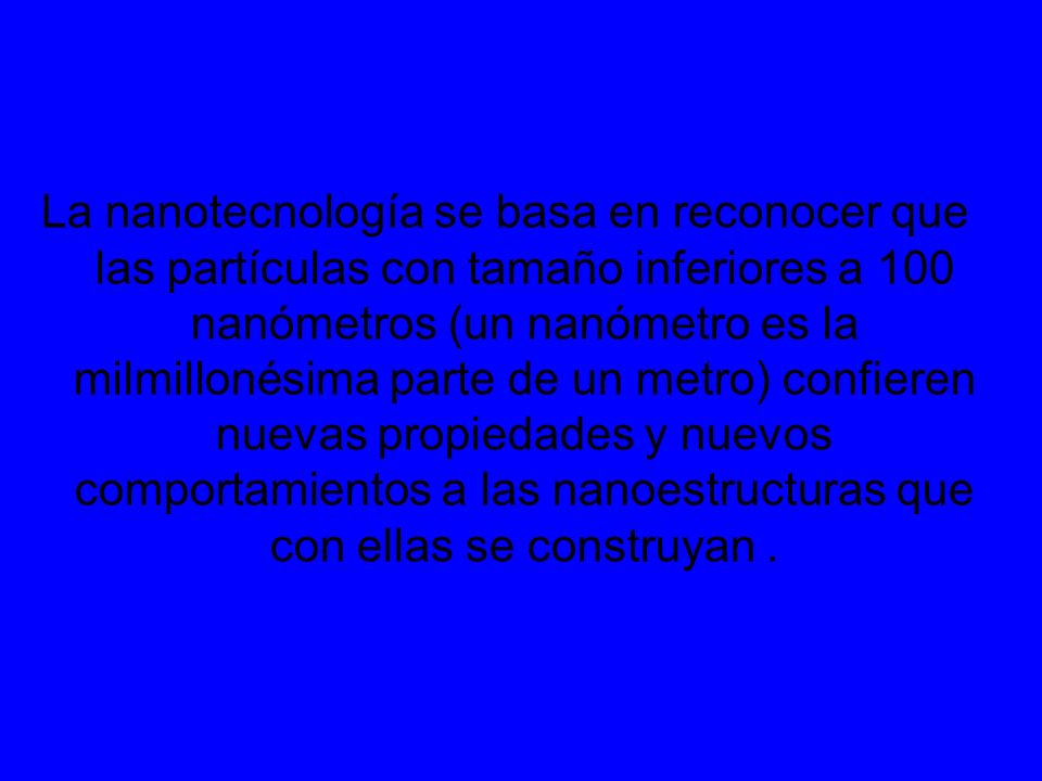 La nanotecnología se basa en reconocer que las partículas con tamaño inferiores a 100 nanómetros (un nanómetro es la milmillonésima parte de un metro) confieren nuevas propiedades y nuevos comportamientos a las nanoestructuras que con ellas se construyan .