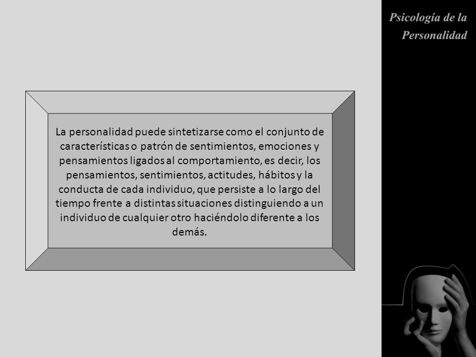 La personalidad puede sintetizarse como el conjunto de características o patrón de sentimientos, emociones y pensamientos ligados al comportamiento, es decir, los pensamientos, sentimientos, actitudes, hábitos y la conducta de cada individuo, que persiste a lo largo del tiempo frente a distintas situaciones distinguiendo a un individuo de cualquier otro haciéndolo diferente a los demás.