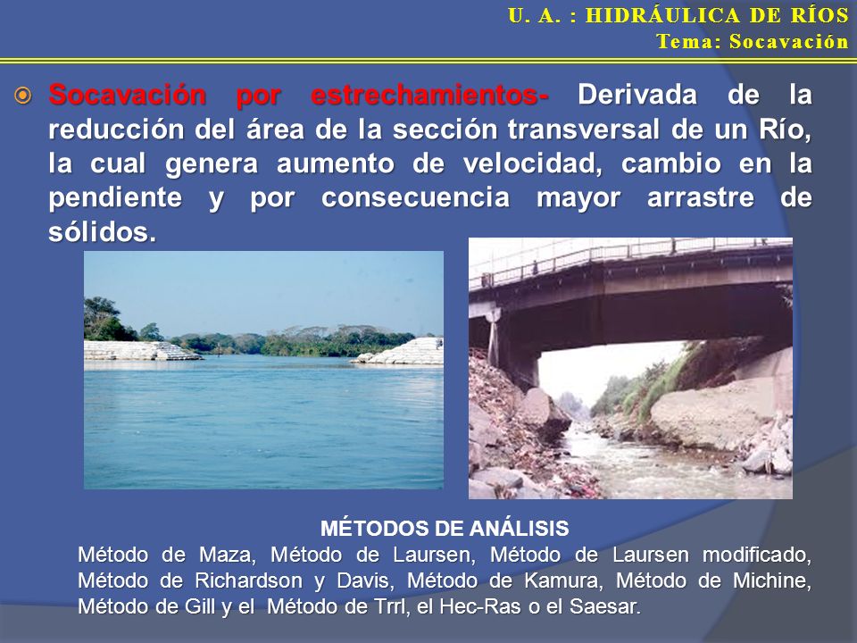 Socavación por estrechamientos- Derivada de la reducción del área de la sección transversal de un Río, la cual genera aumento de velocidad, cambio en la pendiente y por consecuencia mayor arrastre de sólidos.