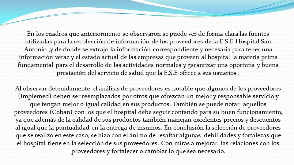 En los cuadros que anteriormente se observaron se puede ver de forma clara las fuentes utilizadas para la recolección de información de los proveedores de la E.S.E Hospital San Antonio ,y de donde se extrajo la información correspondiente y necesaria para tener una información veraz y el estado actual de las empresas que proveen al hospital la materia prima fundamental para el desarrollo de las actividades normales y garantizar una oportuna y buena prestación del servicio de salud que la E.S.E ofrece a sus usuarios .