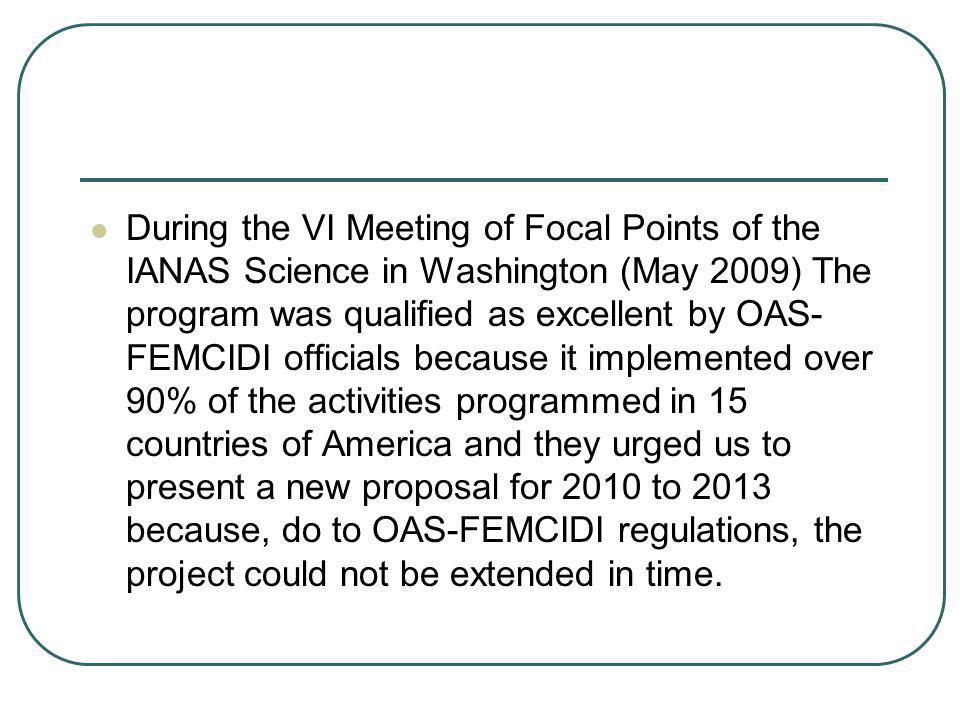 During the VI Meeting of Focal Points of the IANAS Science in Washington (May 2009) The program was qualified as excellent by OAS-FEMCIDI officials because it implemented over 90% of the activities programmed in 15 countries of America and they urged us to present a new proposal for 2010 to 2013 because, do to OAS-FEMCIDI regulations, the project could not be extended in time.
