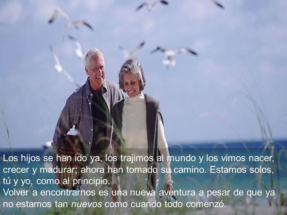 Los hijos se han ido ya, los trajimos al mundo y los vimos nacer, crecer y madurar; ahora han tomado su camino. Estamos solos, tú y yo, como al principio.