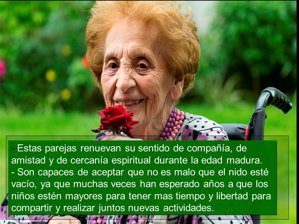 - Estas parejas renuevan su sentido de compañía, de amistad y de cercanía espiritual durante la edad madura. - Son capaces de aceptar que no es malo que el nido esté vacío, ya que muchas veces han esperado años a que los niños estén mayores para tener mas tiempo y libertad para compartir y realizar juntos nuevas actividades.