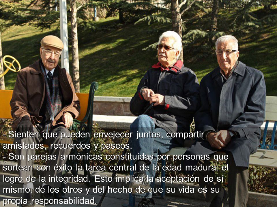- Sienten que pueden envejecer juntos, compartir amistades, recuerdos y paseos. - Son parejas armónicas constituidas por personas que sortean con éxito la tarea central de la edad madura: el logro de la integridad. Esto implica la aceptación de sí mismo, de los otros y del hecho de que su vida es su propia responsabilidad.