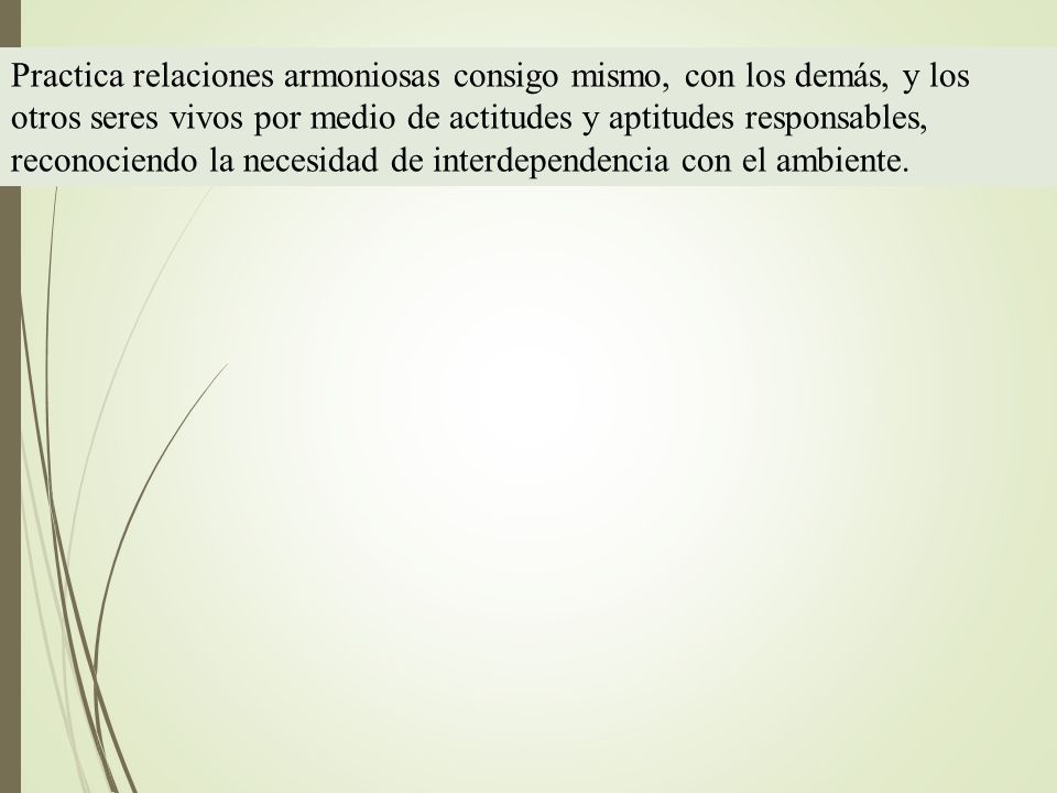 Practica relaciones armoniosas consigo mismo, con los demás, y los otros seres vivos por medio de actitudes y aptitudes responsables, reconociendo la necesidad de interdependencia con el ambiente.