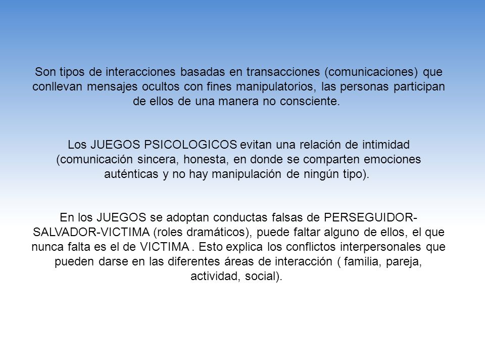 Son tipos de interacciones basadas en transacciones (comunicaciones) que conllevan mensajes ocultos con fines manipulatorios, las personas participan de ellos de una manera no consciente.