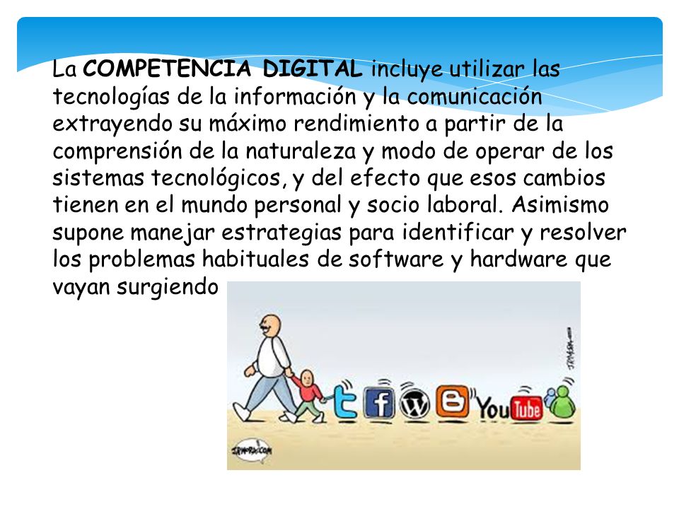 La COMPETENCIA DIGITAL incluye utilizar las tecnologías de la información y la comunicación extrayendo su máximo rendimiento a partir de la comprensión de la naturaleza y modo de operar de los sistemas tecnológicos, y del efecto que esos cambios tienen en el mundo personal y socio laboral.