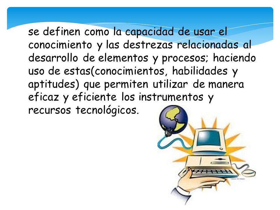 se definen como la capacidad de usar el conocimiento y las destrezas relacionadas al desarrollo de elementos y procesos; haciendo uso de estas(conocimientos, habilidades y aptitudes) que permiten utilizar de manera eficaz y eficiente los instrumentos y recursos tecnológicos.
