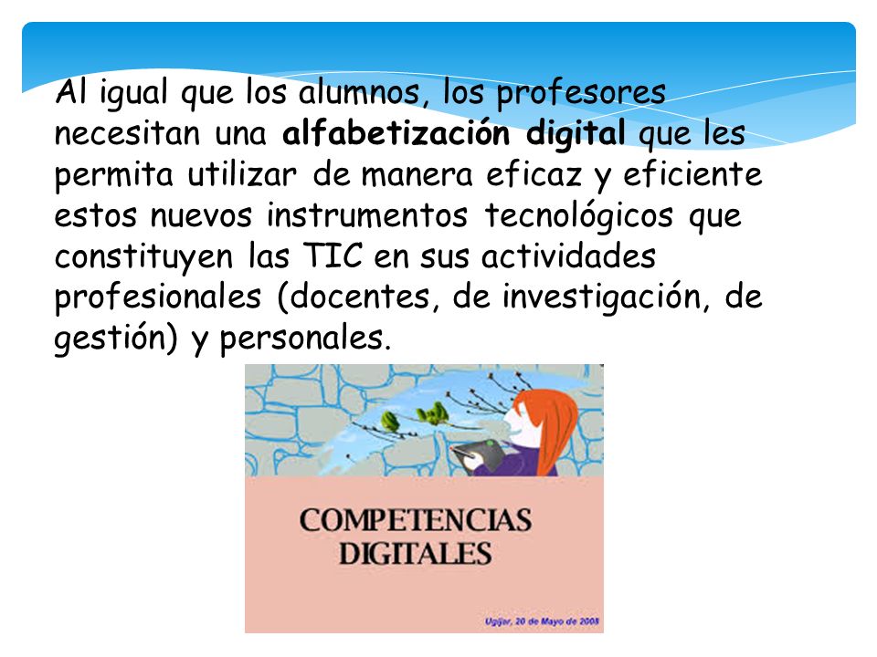 Al igual que los alumnos, los profesores necesitan una alfabetización digital que les permita utilizar de manera eficaz y eficiente estos nuevos instrumentos tecnológicos que constituyen las TIC en sus actividades profesionales (docentes, de investigación, de gestión) y personales.