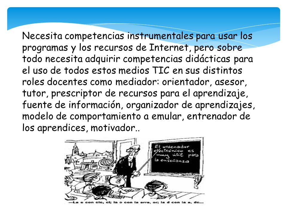 Necesita competencias instrumentales para usar los programas y los recursos de Internet, pero sobre todo necesita adquirir competencias didácticas para el uso de todos estos medios TIC en sus distintos roles docentes como mediador: orientador, asesor, tutor, prescriptor de recursos para el aprendizaje, fuente de información, organizador de aprendizajes, modelo de comportamiento a emular, entrenador de los aprendices, motivador..