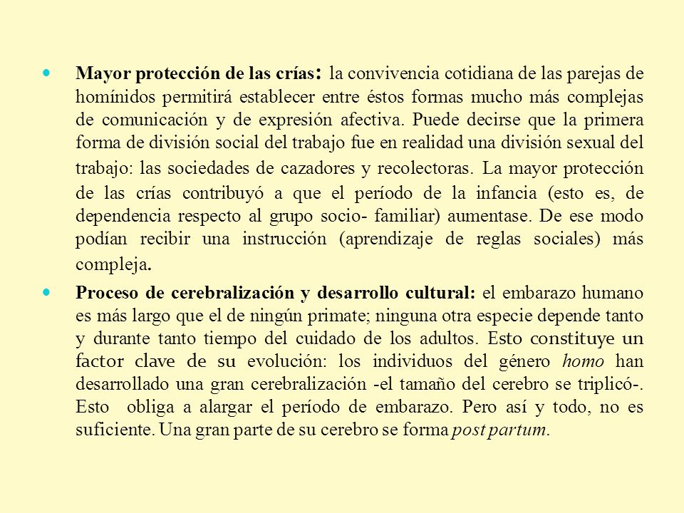 Mayor protección de las crías: la convivencia cotidiana de las parejas de homínidos permitirá establecer entre éstos formas mucho más complejas de comunicación y de expresión afectiva. Puede decirse que la primera forma de división social del trabajo fue en realidad una división sexual del trabajo: las sociedades de cazadores y recolectoras. La mayor protección de las crías contribuyó a que el período de la infancia (esto es, de dependencia respecto al grupo socio- familiar) aumentase. De ese modo podían recibir una instrucción (aprendizaje de reglas sociales) más compleja.