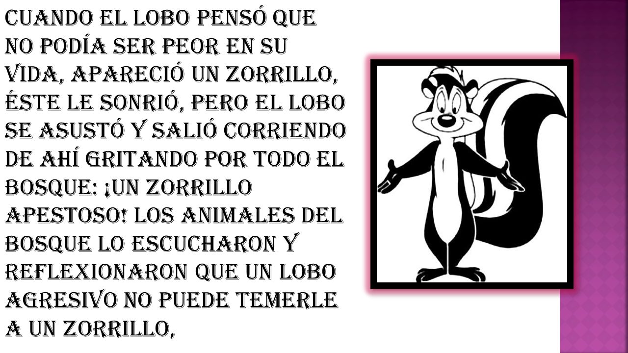 Cuando el lobo pensó que no podía ser peor en su vida, apareció un zorrillo, éste le sonrió, pero el lobo se asustó y salió corriendo de ahí gritando por todo el bosque: ¡Un zorrillo apestoso.