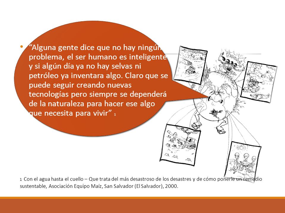 Alguna gente dice que no hay ningún problema, el ser humano es inteligente y si algún día ya no hay selvas ni petróleo ya inventara algo. Claro que se puede seguir creando nuevas tecnologías pero siempre se dependerá de la naturaleza para hacer ese algo que necesita para vivir 1