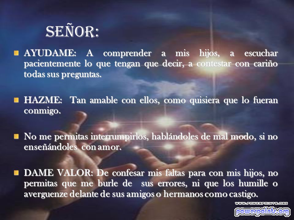 Señor: AYUDAME: A comprender a mis hijos, a escuchar pacientemente lo que tengan que decir, a contestar con cariño todas sus preguntas.