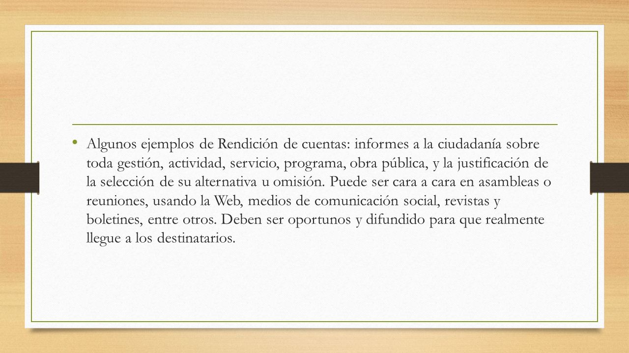 Algunos ejemplos de Rendición de cuentas: informes a la ciudadanía sobre toda gestión, actividad, servicio, programa, obra pública, y la justificación de la selección de su alternativa u omisión.