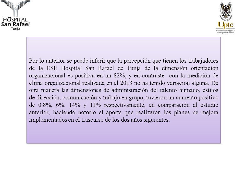 Por lo anterior se puede inferir que la percepción que tienen los trabajadores de la ESE Hospital San Rafael de Tunja de la dimensión orientación organizacional es positiva en un 82%, y en contraste con la medición de clima organizacional realizada en el 2013 no ha tenido variación alguna.