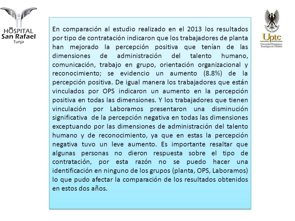 En comparación al estudio realizado en el 2013 los resultados por tipo de contratación indicaron que los trabajadores de planta han mejorado la percepción positiva que tenían de las dimensiones de administración del talento humano, comunicación, trabajo en grupo, orientación organizacional y reconocimiento; se evidencio un aumento (8.8%) de la percepción positiva.
